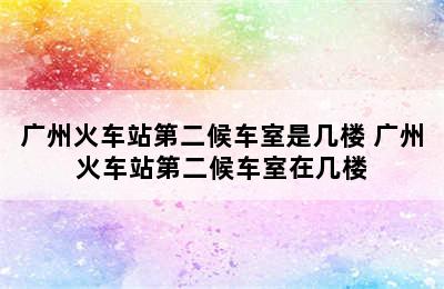 广州火车站第二候车室是几楼 广州火车站第二候车室在几楼